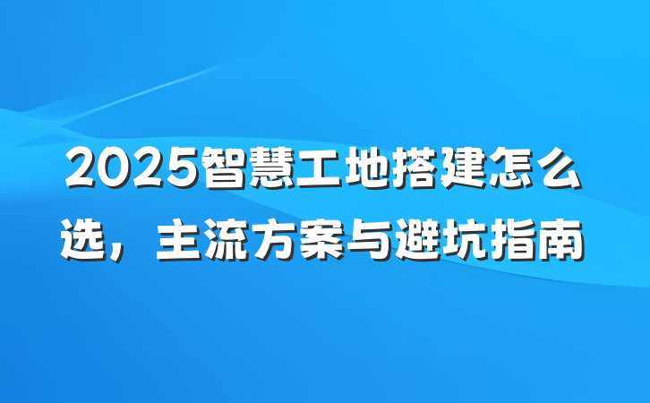 2025智慧工地搭建怎么选，主流方案与避坑指南
