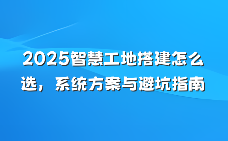 2025智慧工地搭建怎么选，系统方案与避坑指南