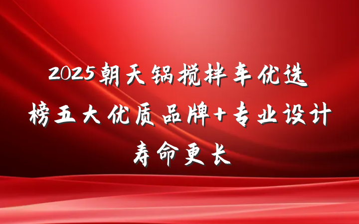 2025朝天锅搅拌车优选榜五大优质品牌 专业设计寿命更长