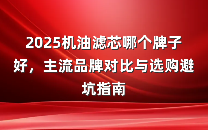2025机油滤芯哪个牌子好,主流品牌对比与选购避坑指南