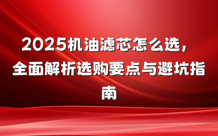 2025机油滤芯怎么选,全面解析选购要点与避坑指南