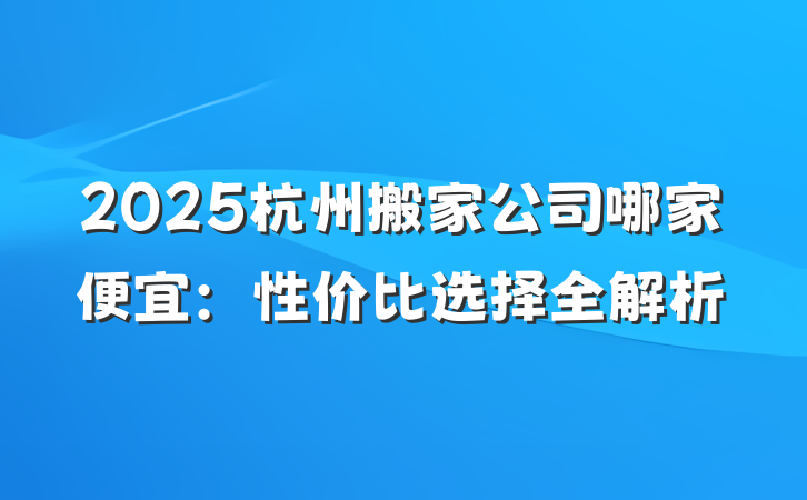 2025杭州搬家公司哪家便宜:性价比选择全解析