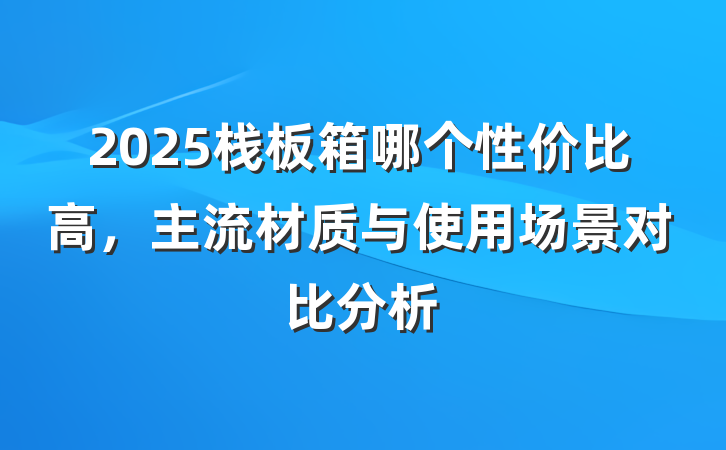 2025栈板箱哪个性价比高,主流材质与使用场景对比分析
