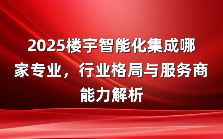 2025楼宇智能化集成哪家专业,行业格局与服务商能力解析