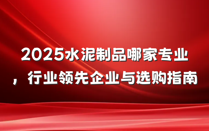 2025水泥制品哪家专业,行业领先企业与选购指南