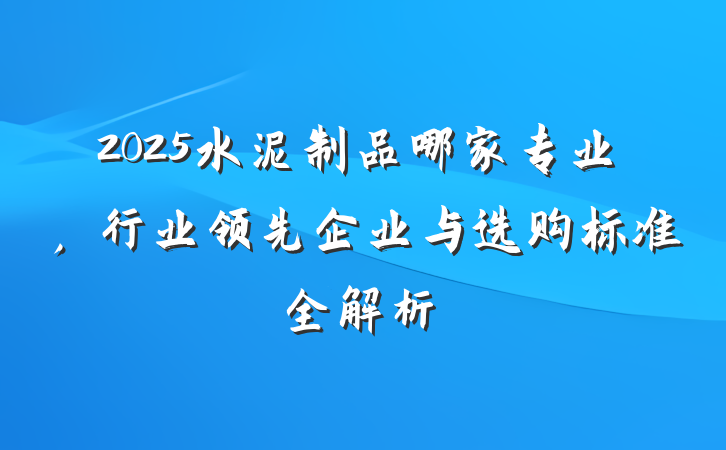 2025水泥制品哪家专业，行业领先企业与选购标准全解析