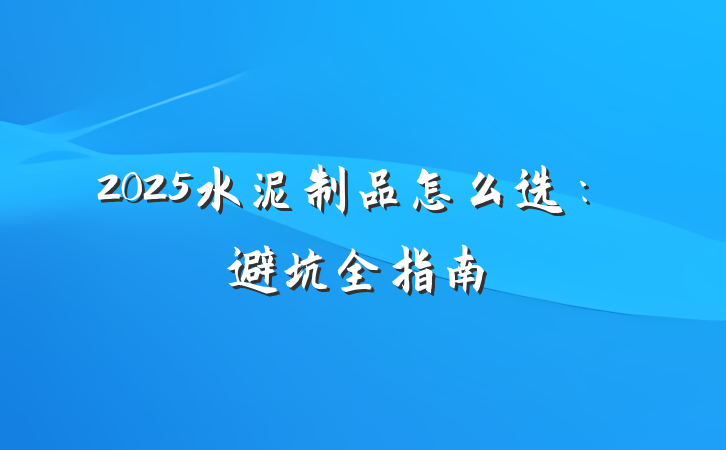 2025水泥制品怎么选:避坑全指南