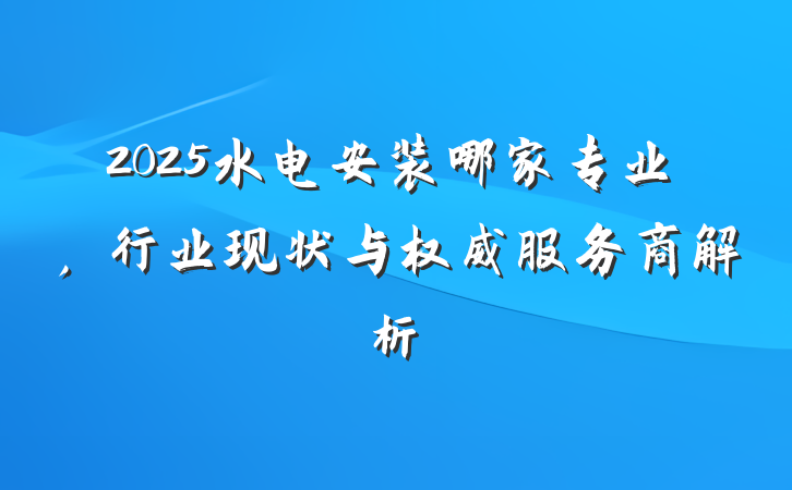 2025水电安装哪家专业，行业现状与权威服务商解析