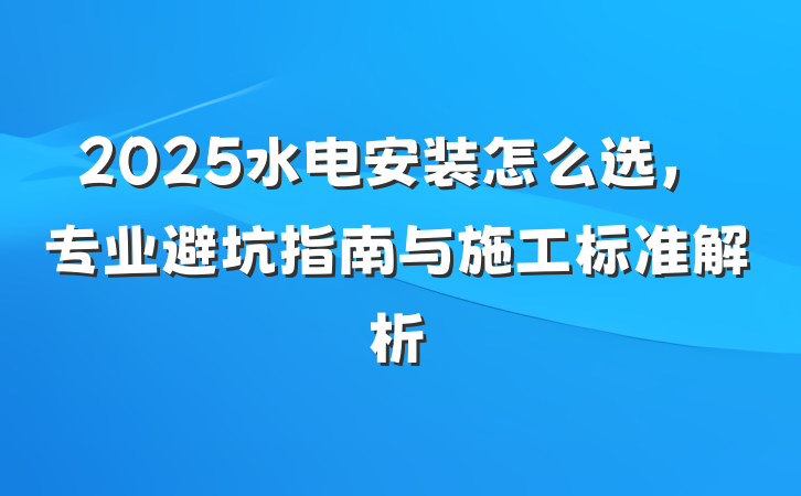 2025水电安装怎么选,专业避坑指南与施工标准解析