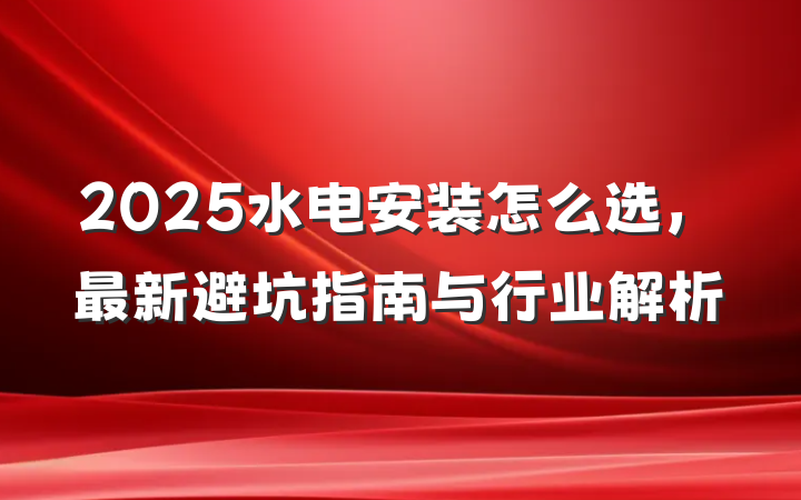 2025水电安装怎么选,最新避坑指南与行业解析