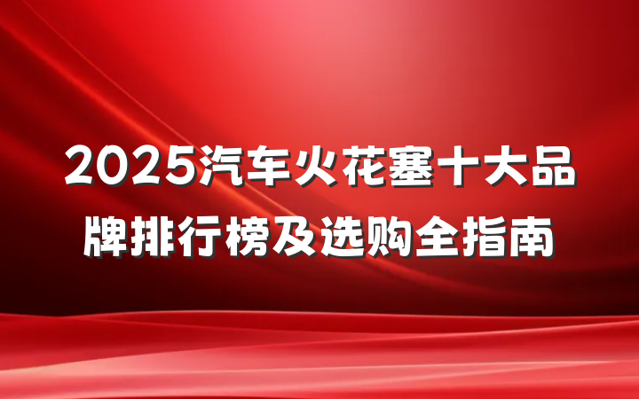 2025汽车火花塞十大品牌排行榜及选购全指南