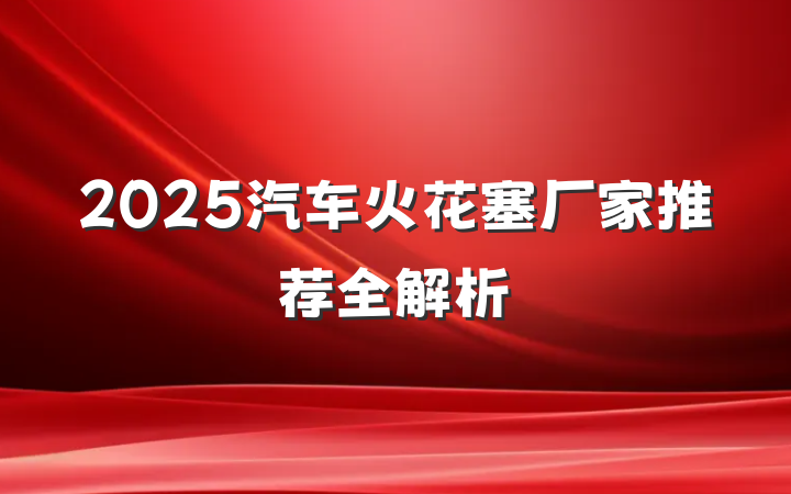 2025汽车火花塞厂家推荐全解析