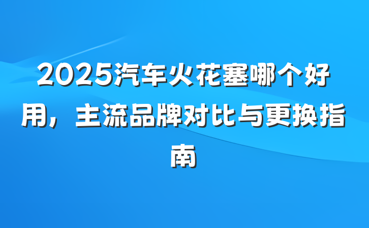 2025汽车火花塞哪个好用，主流品牌对比与更换指南