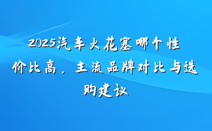 2025汽车火花塞哪个性价比高，主流品牌对比与选购建议