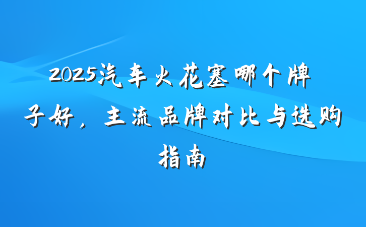 2025汽车火花塞哪个牌子好，主流品牌对比与选购指南