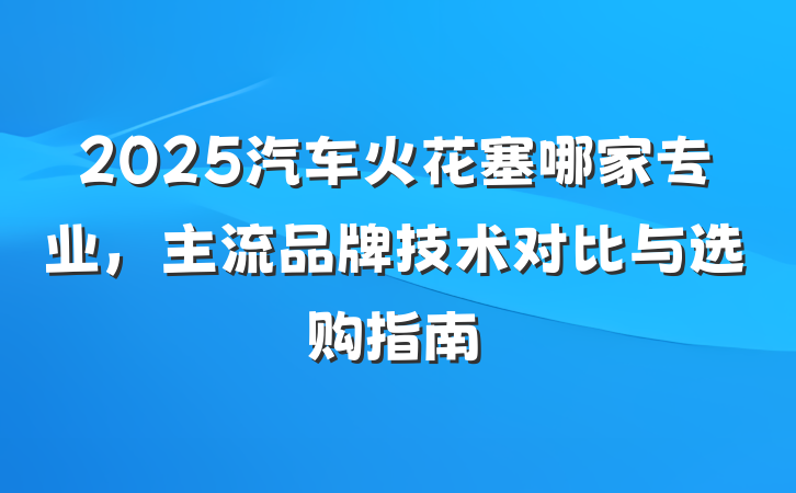 2025汽车火花塞哪家专业，主流品牌技术对比与选购指南