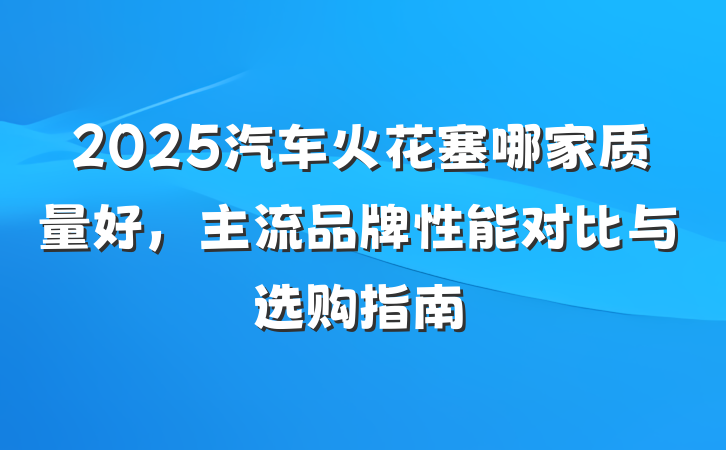 2025汽车火花塞哪家质量好，主流品牌性能对比与选购指南