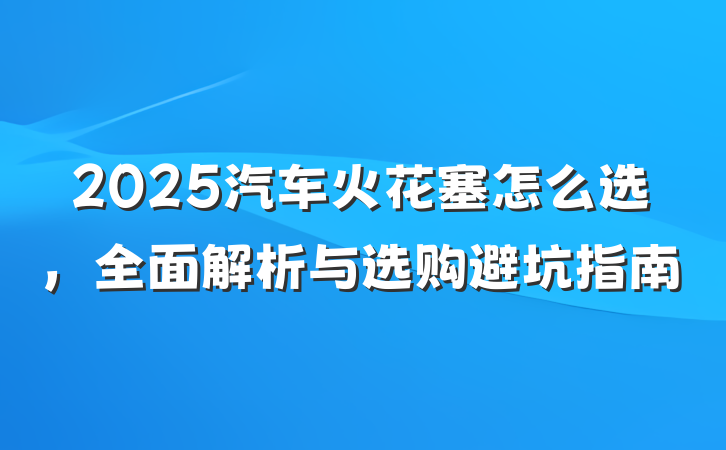 2025汽车火花塞怎么选，全面解析与选购避坑指南
