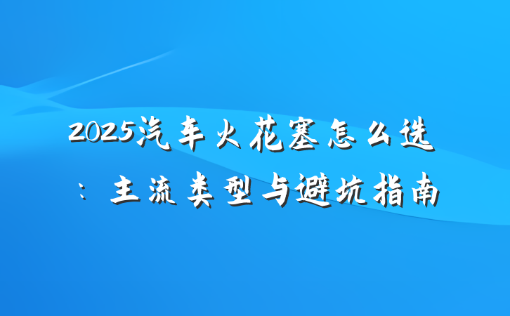 2025汽车火花塞怎么选:主流类型与避坑指南