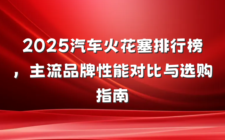 2025汽车火花塞排行榜,主流品牌性能对比与选购指南