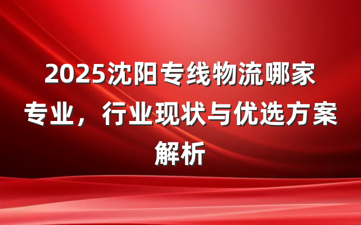 2025沈阳专线物流哪家专业，行业现状与优选方案解析
