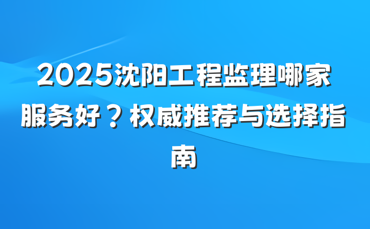2025沈阳工程监理哪家服务好?权威推荐与选择指南