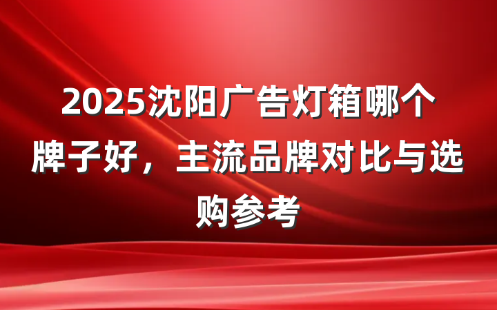 2025沈阳广告灯箱哪个牌子好，主流品牌对比与选购参考