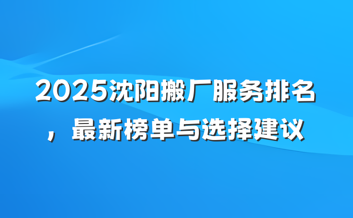 2025沈阳搬厂服务排名,最新榜单与选择建议