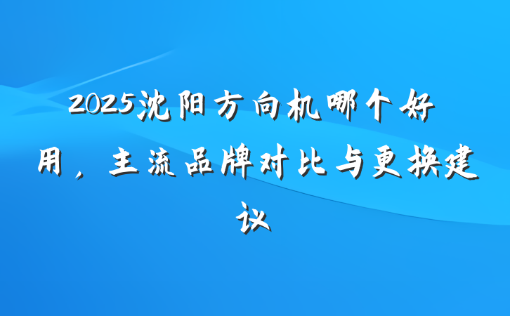 2025沈阳方向机哪个好用,主流品牌对比与更换建议