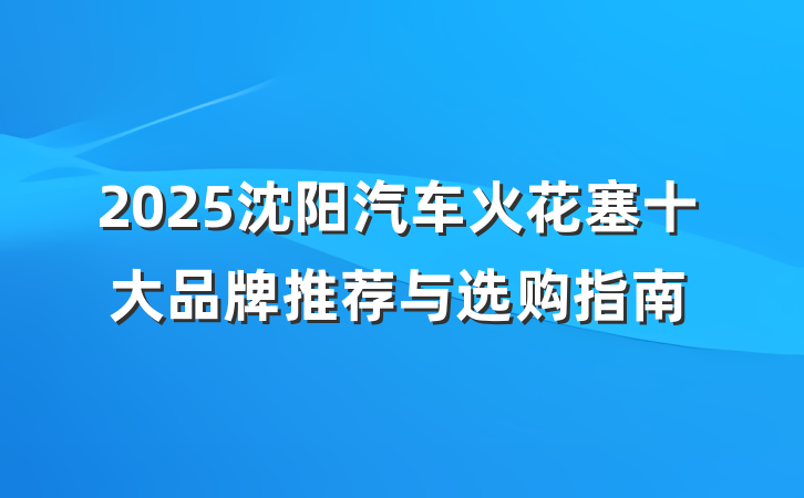 2025沈阳汽车火花塞十大品牌推荐与选购指南