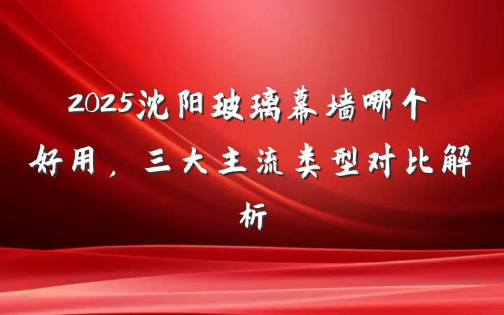 2025沈阳玻璃幕墙哪个好用,三大主流类型对比解析