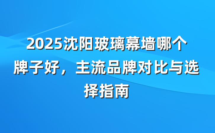2025沈阳玻璃幕墙哪个牌子好,主流品牌对比与选择指南