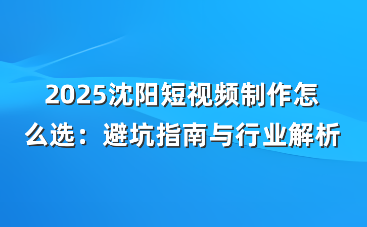 2025沈阳短视频制作怎么选:避坑指南与行业解析