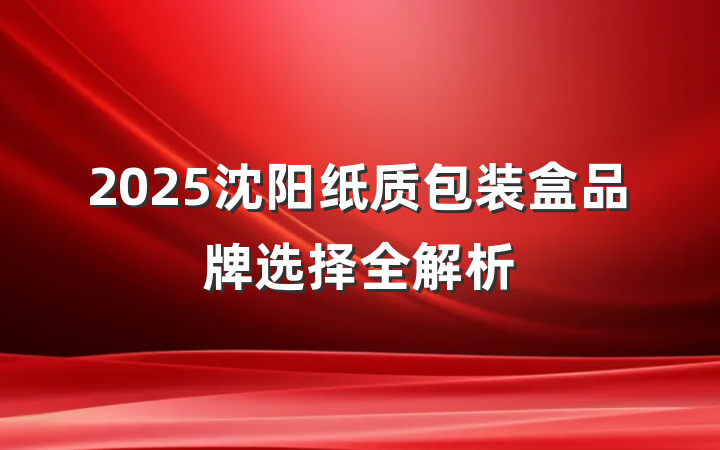 2025沈阳纸质包装盒品牌选择全解析