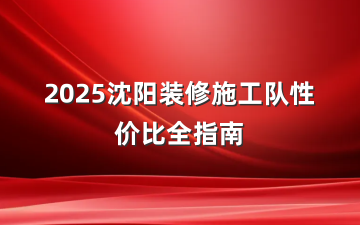 2025沈阳装修施工队性价比全指南