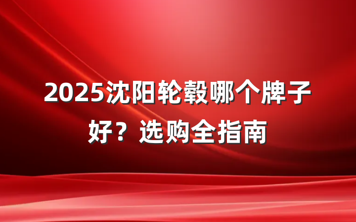 2025沈阳轮毂哪个牌子好?选购全指南