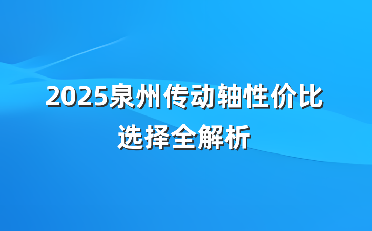 2025泉州传动轴性价比选择全解析