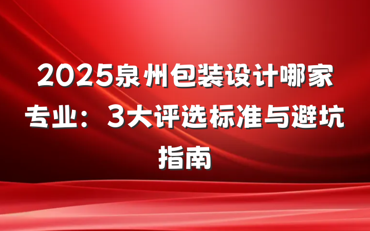 2025泉州包装设计哪家专业:3大评选标准与避坑指南