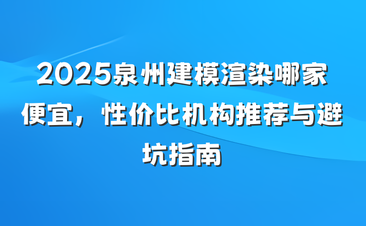 2025泉州建模渲染哪家便宜,性价比机构推荐与避坑指南