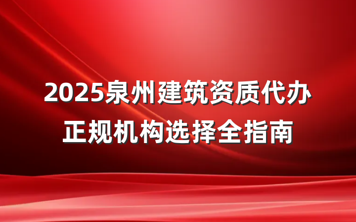 2025泉州建筑资质代办正规机构选择全指南