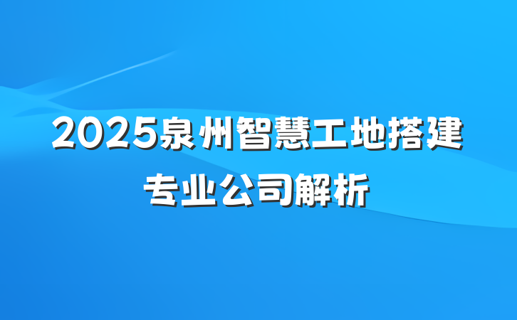 2025泉州智慧工地搭建专业公司解析