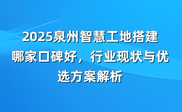 2025泉州智慧工地搭建哪家口碑好，行业现状与优选方案解析