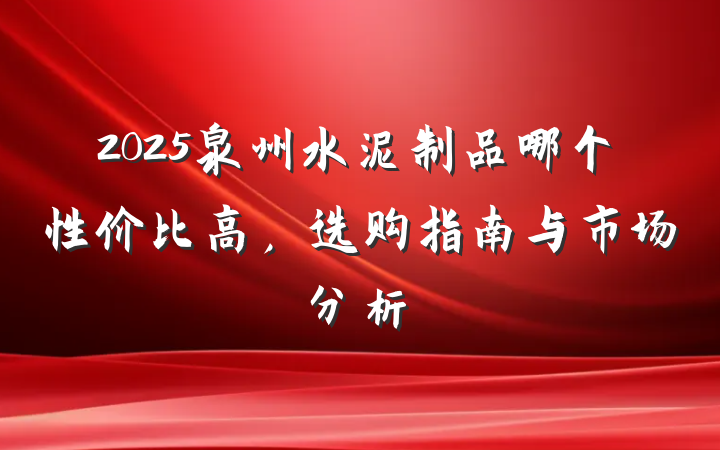 2025泉州水泥制品哪个性价比高,选购指南与市场分析