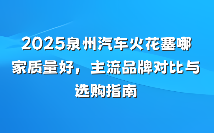 2025泉州汽车火花塞哪家质量好,主流品牌对比与选购指南