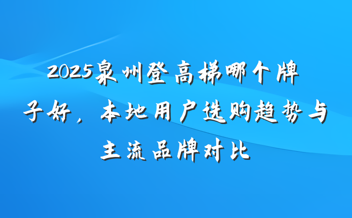2025泉州登高梯哪个牌子好,本地用户选购趋势与主流品牌对比