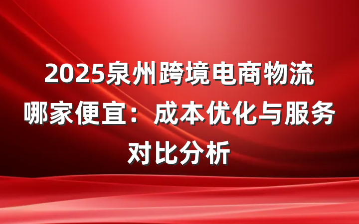 2025泉州跨境电商物流哪家便宜:成本优化与服务对比分析