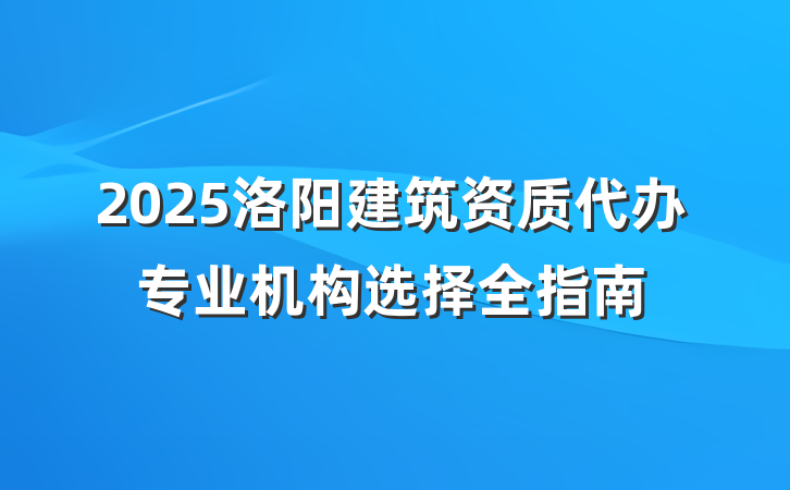 2025洛阳建筑资质代办专业机构选择全指南