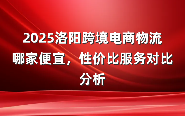 2025洛阳跨境电商物流哪家便宜,性价比服务对比分析