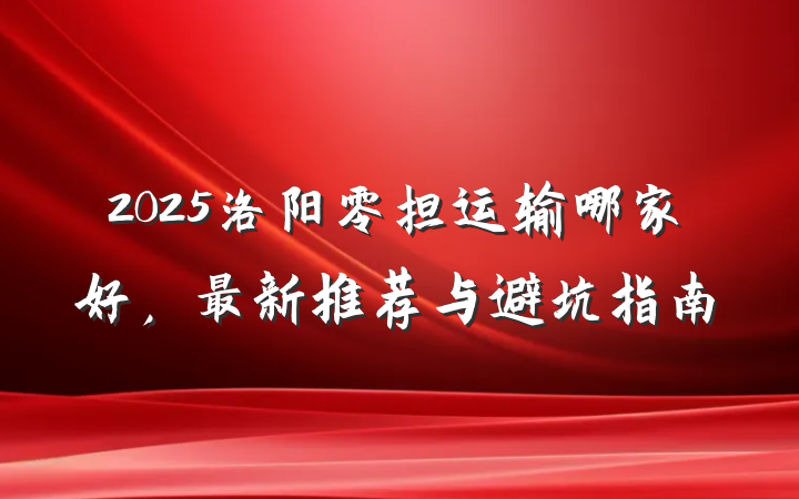 2025洛阳零担运输哪家好，最新推荐与避坑指南
