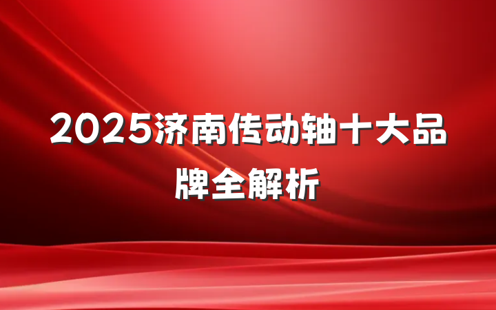 2025济南传动轴十大品牌全解析